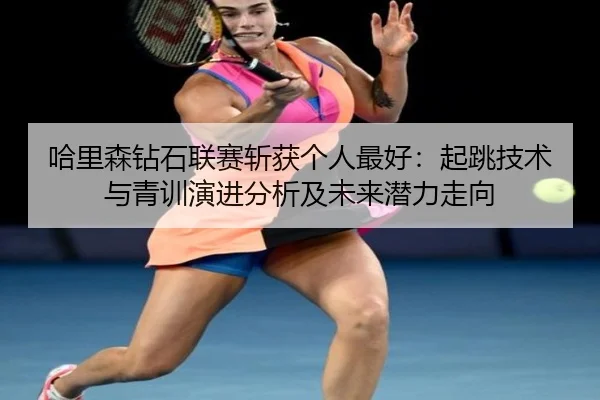 ha-li-sen-zuan-shi-lian-sai-zhan-huo-ge-ren-zui-hao-qi-tiao-ji-shu-yu-qing-xun-yan-jin-fen-xi-ji-wei-lai-qian-li-zou-2-504.jpg