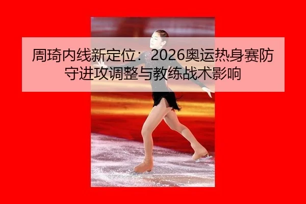 周琦内线新定位：2026奥运热身赛防守进攻调整与教练战术影响